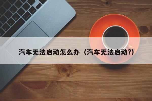 汽车无法启动怎么办（汽车无法启动?）