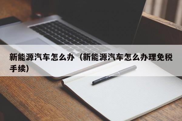 新能源汽车怎么办（新能源汽车怎么办理免税手续）