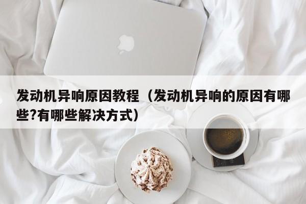 发动机异响原因教程（发动机异响的原因有哪些?有哪些解决方式）