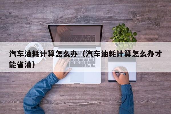 汽车油耗计算怎么办（汽车油耗计算怎么办才能省油）