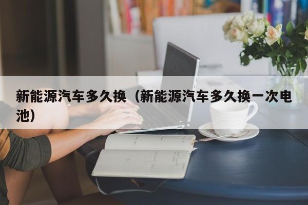 新能源汽车多久换（新能源汽车多久换一次电池）