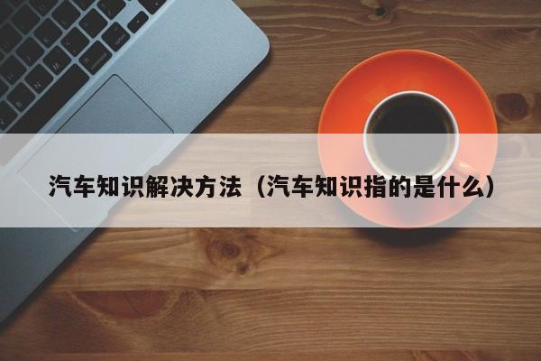 汽车知识解决方法(汽车知识指的是什么)