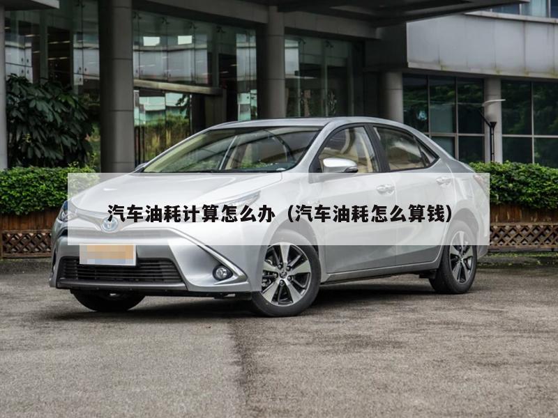 汽车油耗计算怎么办（汽车油耗怎么算钱）