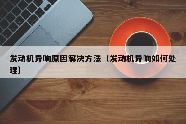 发动机异响原因解决方法（发动机异响如何处理）