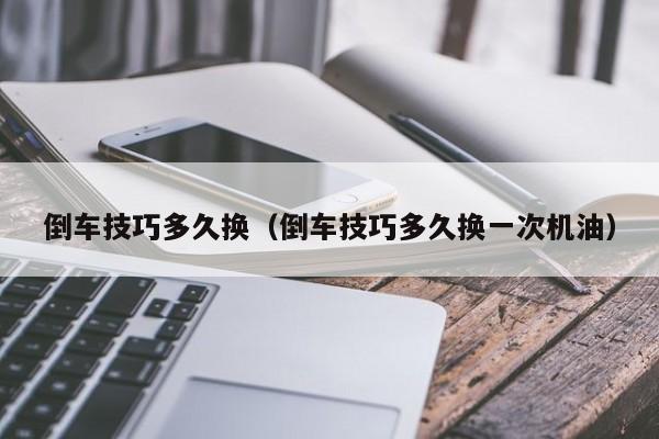 倒车技巧多久换（倒车技巧多久换一次机油）
