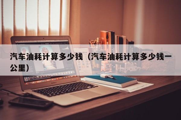 汽车油耗计算多少钱（汽车油耗计算多少钱一公里）