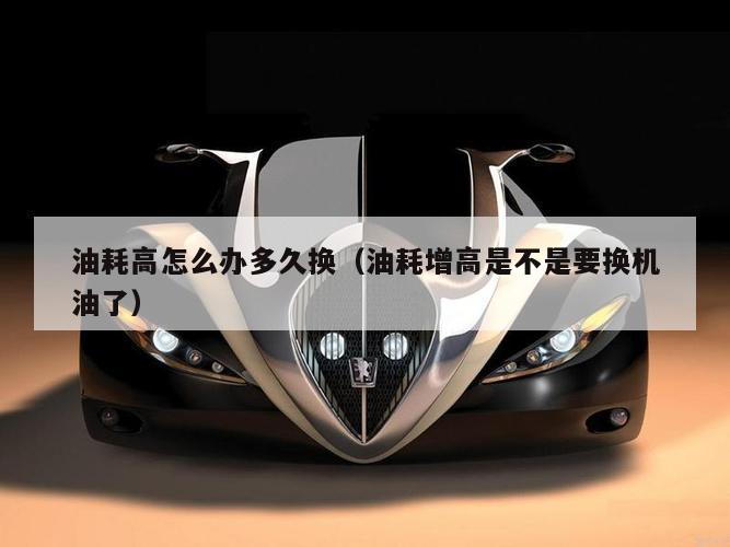 油耗高怎么办多久换（油耗增高是不是要换机油了）