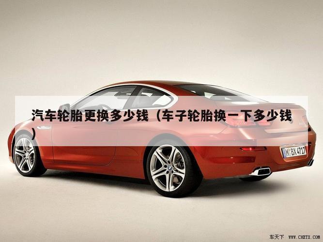汽车轮胎更换多少钱（车子轮胎换一下多少钱）