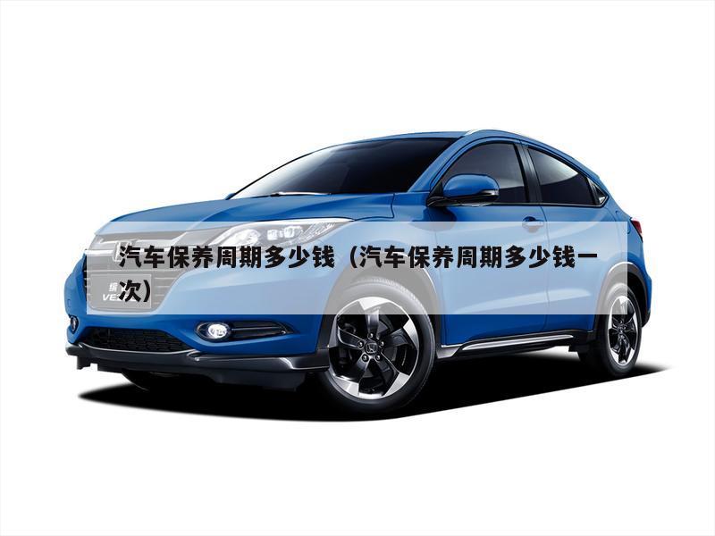 汽车保养周期多少钱(汽车保养周期多少钱一次)