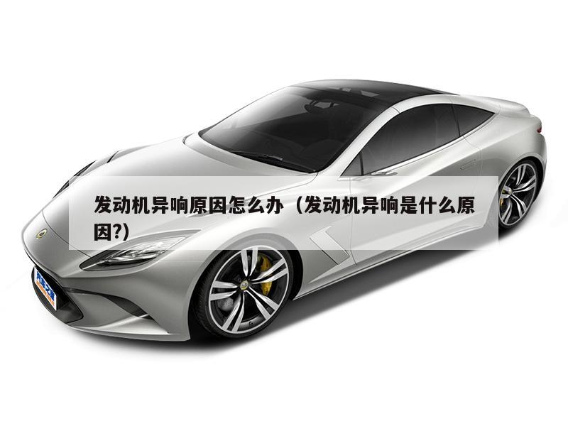 发动机异响原因怎么办(发动机异响是什么原因?)