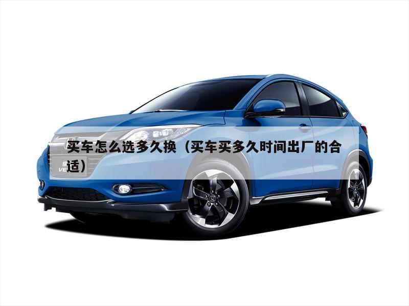 买车怎么选多久换（买车买多久时间出厂的合适）