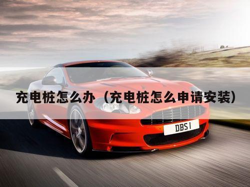 充电桩怎么办（充电桩怎么申请安装）