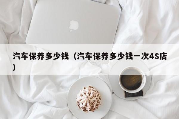 汽车保养多少钱（汽车保养多少钱一次4S店）