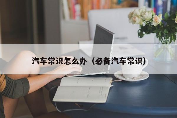 汽车常识怎么办（必备汽车常识）