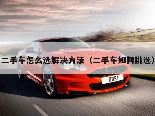 二手车怎么选解决方法（二手车如何挑选）