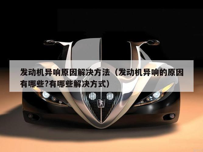 发动机异响原因解决方法（发动机异响的原因有哪些?有哪些解决方式）