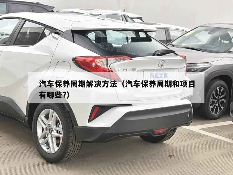 汽车保养周期解决方法(汽车保养周期和项目有哪些?)