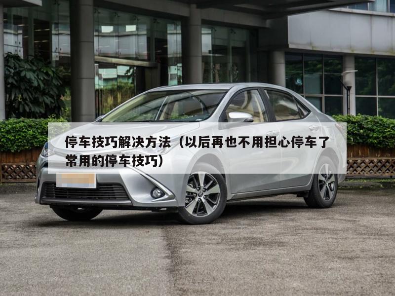 停车技巧解决方法（以后再也不用担心停车了常用的停车技巧）