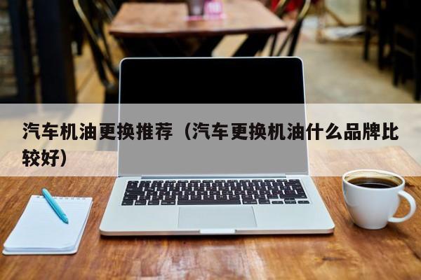 汽车机油更换推荐（汽车更换机油什么品牌比较好）