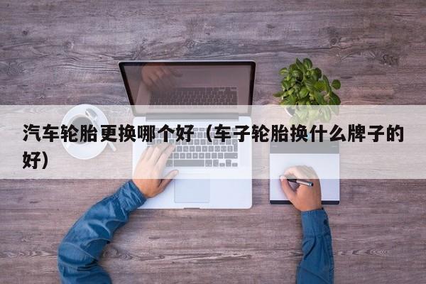汽车轮胎更换哪个好（车子轮胎换什么牌子的好）