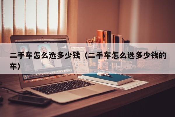 二手车怎么选多少钱（二手车怎么选多少钱的车）