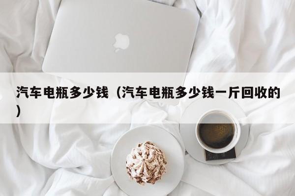 汽车电瓶多少钱（汽车电瓶多少钱一斤回收的）