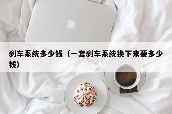 刹车系统多少钱（一套刹车系统换下来要多少钱）