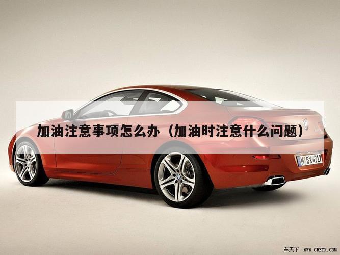 加油注意事项怎么办（加油时注意什么问题）
