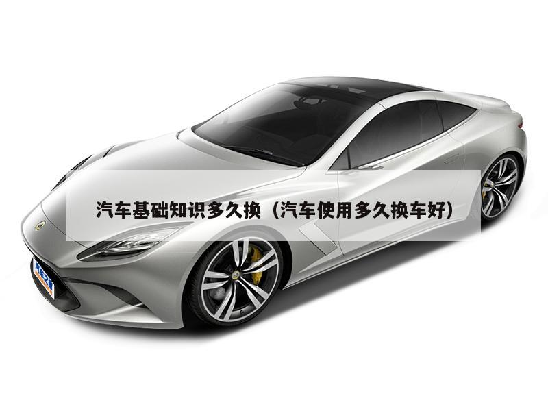 汽车基础知识多久换（汽车使用多久换车好）
