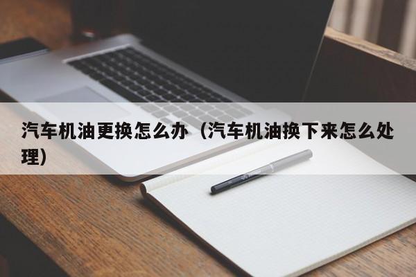 汽车机油更换怎么办（汽车机油换下来怎么处理）
