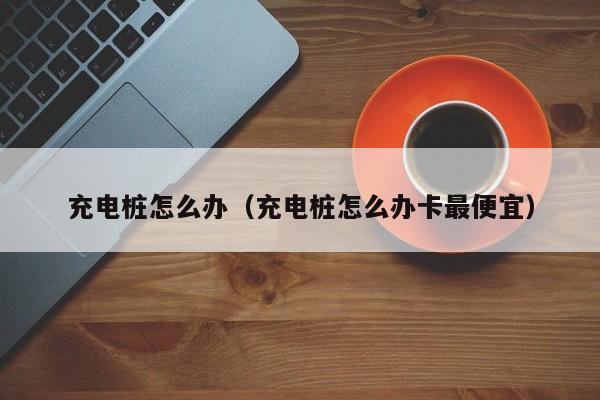 充电桩怎么办（充电桩怎么办卡最便宜）