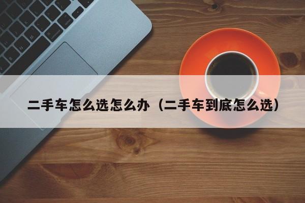 二手车怎么选怎么办（二手车到底怎么选）