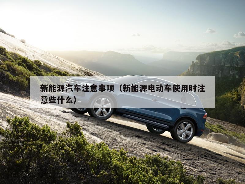 新能源汽车注意事项（新能源电动车使用时注意些什么）