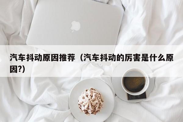 汽车抖动原因推荐(汽车抖动的厉害是什么原因?)