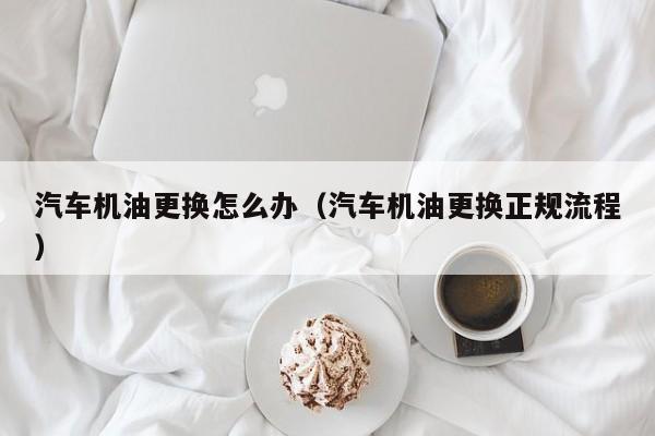 汽车机油更换怎么办（汽车机油更换正规流程）
