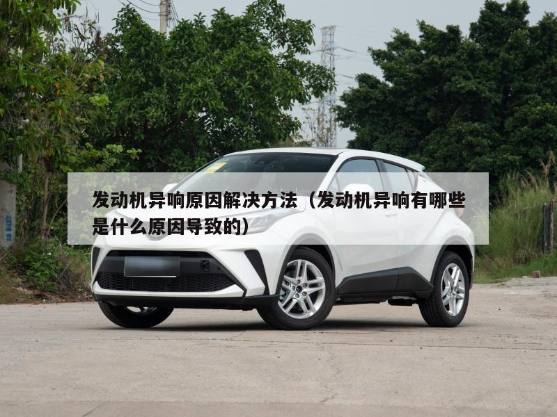 发动机异响原因解决方法(发动机异响有哪些是什么原因导致的)