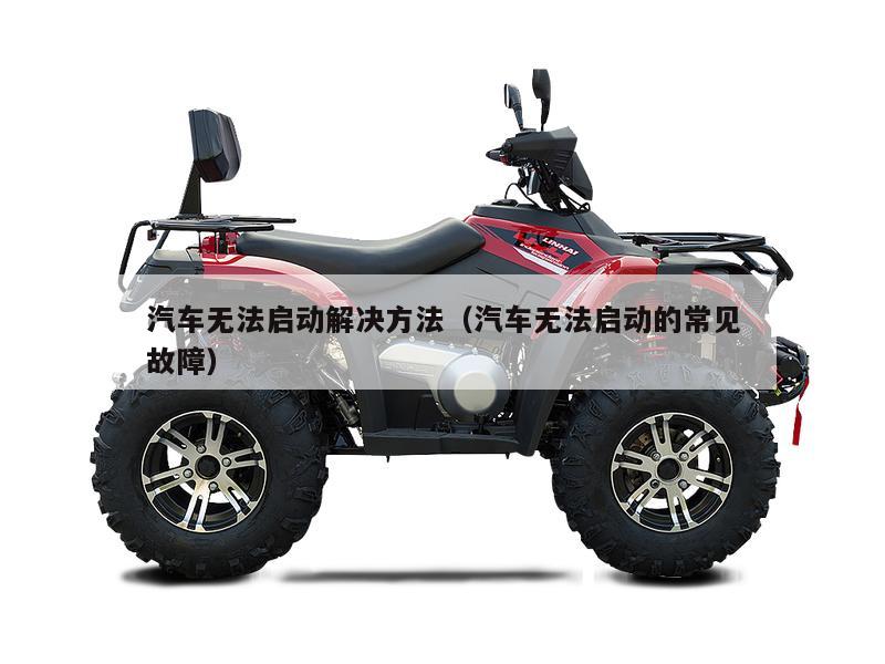 汽车无法启动解决方法（汽车无法启动的常见故障）