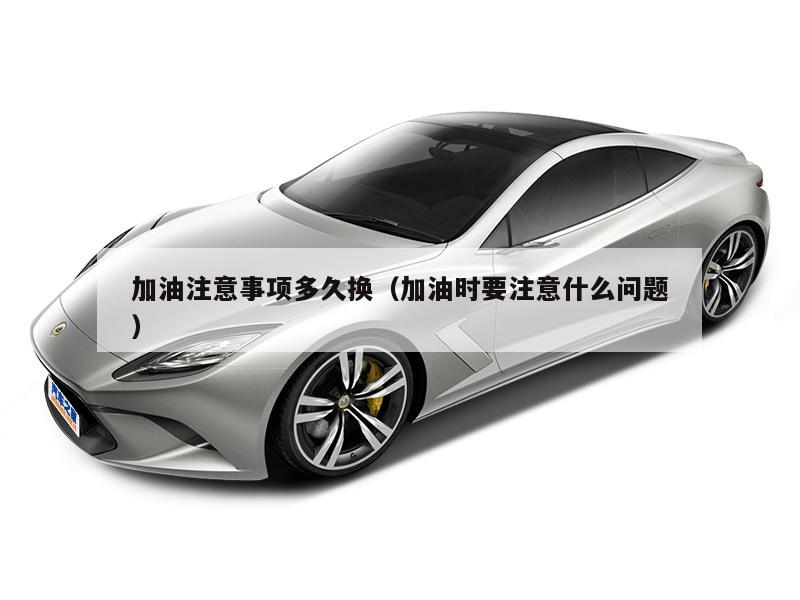 加油注意事项多久换（加油时要注意什么问题）