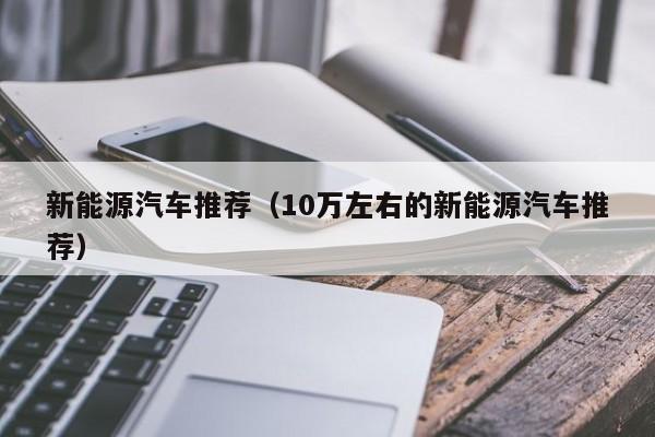 新能源汽车推荐（10万左右的新能源汽车推荐）