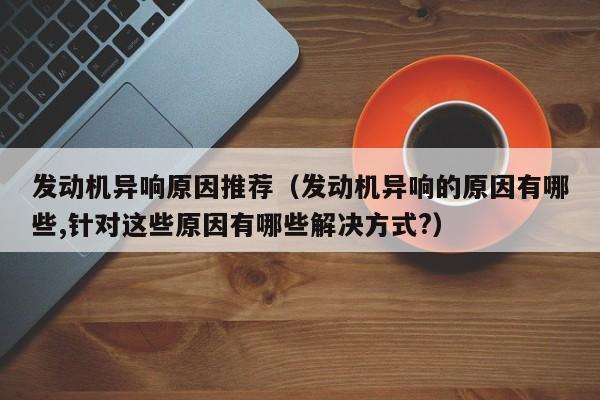 发动机异响原因推荐（发动机异响的原因有哪些,针对这些原因有哪些解决方式?）