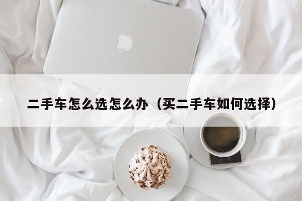 二手车怎么选怎么办（买二手车如何选择）