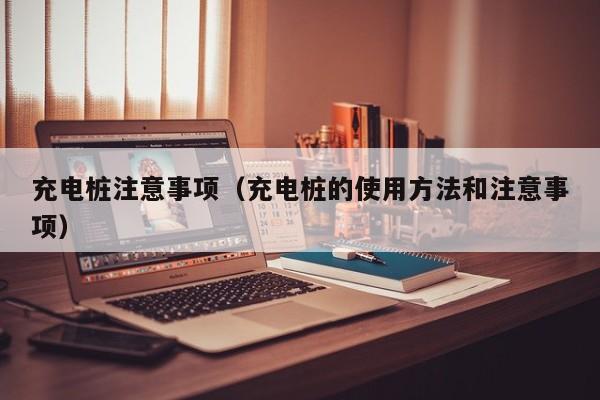 充电桩注意事项(充电桩的使用方法和注意事项)