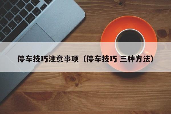 停车技巧注意事项（停车技巧 三种方法）