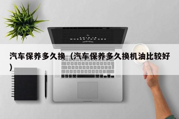 汽车保养多久换(汽车保养多久换机油比较好)