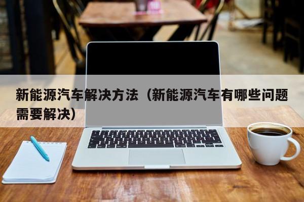新能源汽车解决方法（新能源汽车有哪些问题需要解决）