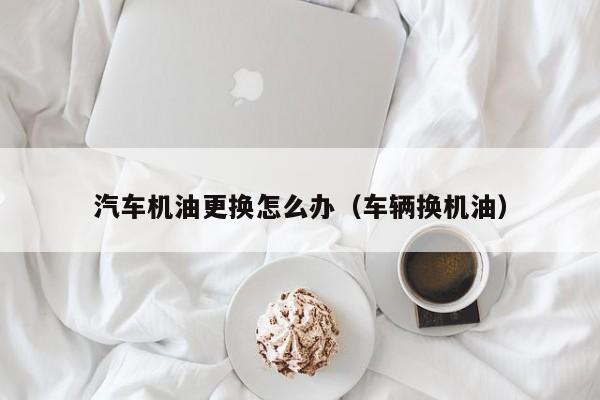 汽车机油更换怎么办（车辆换机油）